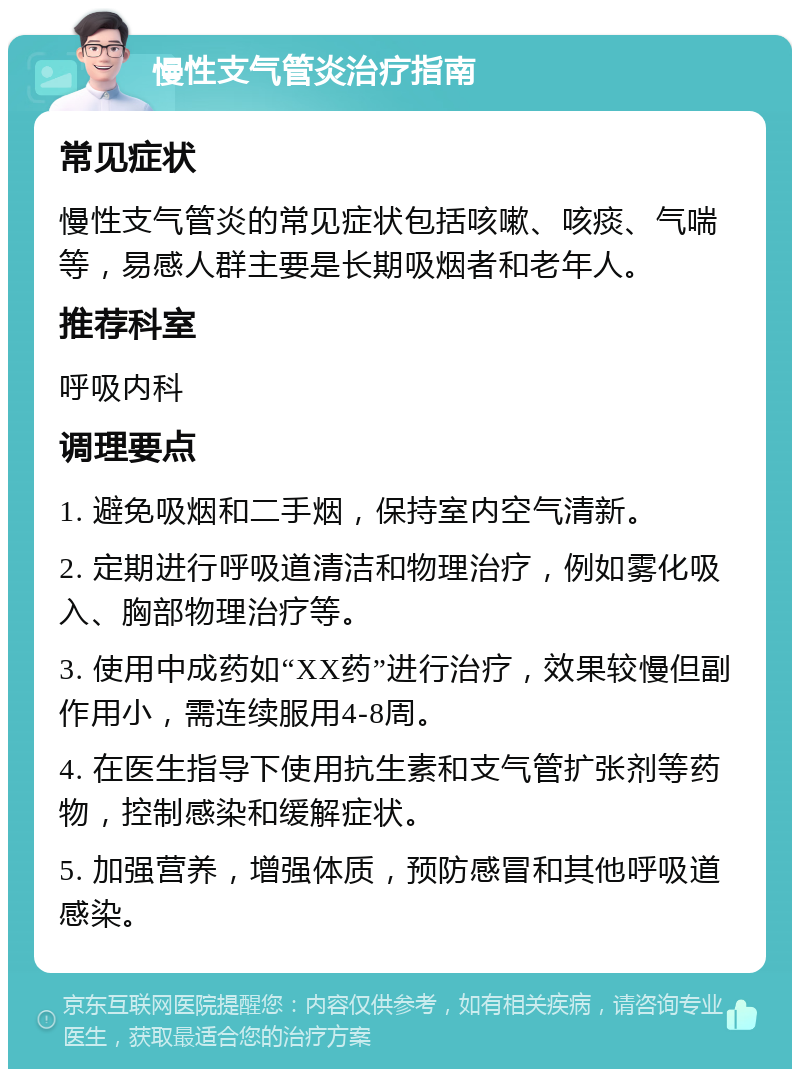 慢性支气管炎治疗指南 常见症状 慢性支气管炎的常见症状包括咳嗽、咳痰、气喘等，易感人群主要是长期吸烟者和老年人。 推荐科室 呼吸内科 调理要点 1. 避免吸烟和二手烟，保持室内空气清新。 2. 定期进行呼吸道清洁和物理治疗，例如雾化吸入、胸部物理治疗等。 3. 使用中成药如“XX药”进行治疗，效果较慢但副作用小，需连续服用4-8周。 4. 在医生指导下使用抗生素和支气管扩张剂等药物，控制感染和缓解症状。 5. 加强营养，增强体质，预防感冒和其他呼吸道感染。