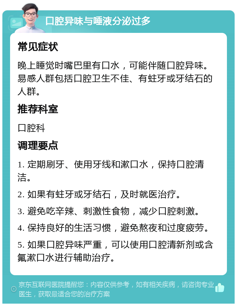 口腔异味与唾液分泌过多 常见症状 晚上睡觉时嘴巴里有口水，可能伴随口腔异味。易感人群包括口腔卫生不佳、有蛀牙或牙结石的人群。 推荐科室 口腔科 调理要点 1. 定期刷牙、使用牙线和漱口水，保持口腔清洁。 2. 如果有蛀牙或牙结石，及时就医治疗。 3. 避免吃辛辣、刺激性食物，减少口腔刺激。 4. 保持良好的生活习惯，避免熬夜和过度疲劳。 5. 如果口腔异味严重，可以使用口腔清新剂或含氟漱口水进行辅助治疗。