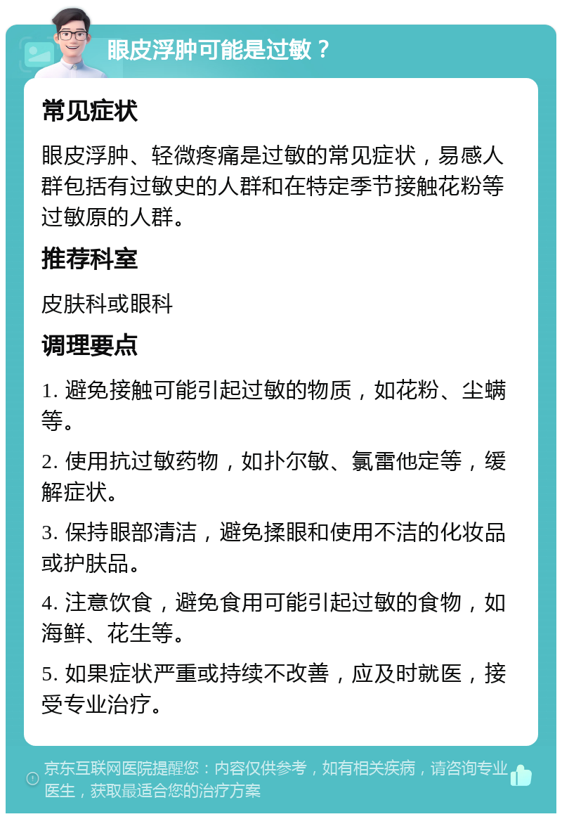 眼皮浮肿可能是过敏？ 常见症状 眼皮浮肿、轻微疼痛是过敏的常见症状，易感人群包括有过敏史的人群和在特定季节接触花粉等过敏原的人群。 推荐科室 皮肤科或眼科 调理要点 1. 避免接触可能引起过敏的物质，如花粉、尘螨等。 2. 使用抗过敏药物，如扑尔敏、氯雷他定等，缓解症状。 3. 保持眼部清洁，避免揉眼和使用不洁的化妆品或护肤品。 4. 注意饮食，避免食用可能引起过敏的食物，如海鲜、花生等。 5. 如果症状严重或持续不改善，应及时就医，接受专业治疗。