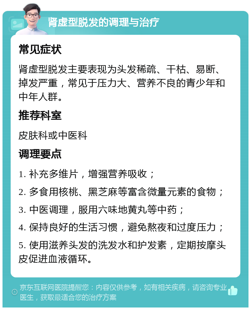 肾虚型脱发的调理与治疗 常见症状 肾虚型脱发主要表现为头发稀疏、干枯、易断、掉发严重，常见于压力大、营养不良的青少年和中年人群。 推荐科室 皮肤科或中医科 调理要点 1. 补充多维片，增强营养吸收； 2. 多食用核桃、黑芝麻等富含微量元素的食物； 3. 中医调理，服用六味地黄丸等中药； 4. 保持良好的生活习惯，避免熬夜和过度压力； 5. 使用滋养头发的洗发水和护发素，定期按摩头皮促进血液循环。