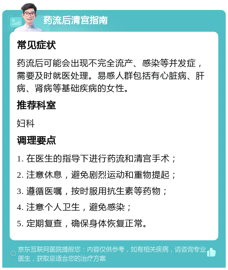 药流后清宫指南 常见症状 药流后可能会出现不完全流产、感染等并发症，需要及时就医处理。易感人群包括有心脏病、肝病、肾病等基础疾病的女性。 推荐科室 妇科 调理要点 1. 在医生的指导下进行药流和清宫手术； 2. 注意休息，避免剧烈运动和重物提起； 3. 遵循医嘱，按时服用抗生素等药物； 4. 注意个人卫生，避免感染； 5. 定期复查，确保身体恢复正常。