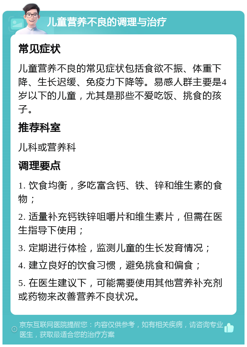 儿童营养不良的调理与治疗 常见症状 儿童营养不良的常见症状包括食欲不振、体重下降、生长迟缓、免疫力下降等。易感人群主要是4岁以下的儿童，尤其是那些不爱吃饭、挑食的孩子。 推荐科室 儿科或营养科 调理要点 1. 饮食均衡，多吃富含钙、铁、锌和维生素的食物； 2. 适量补充钙铁锌咀嚼片和维生素片，但需在医生指导下使用； 3. 定期进行体检，监测儿童的生长发育情况； 4. 建立良好的饮食习惯，避免挑食和偏食； 5. 在医生建议下，可能需要使用其他营养补充剂或药物来改善营养不良状况。