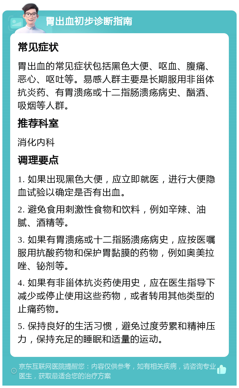 胃出血初步诊断指南 常见症状 胃出血的常见症状包括黑色大便、呕血、腹痛、恶心、呕吐等。易感人群主要是长期服用非甾体抗炎药、有胃溃疡或十二指肠溃疡病史、酗酒、吸烟等人群。 推荐科室 消化内科 调理要点 1. 如果出现黑色大便，应立即就医，进行大便隐血试验以确定是否有出血。 2. 避免食用刺激性食物和饮料，例如辛辣、油腻、酒精等。 3. 如果有胃溃疡或十二指肠溃疡病史，应按医嘱服用抗酸药物和保护胃黏膜的药物，例如奥美拉唑、铋剂等。 4. 如果有非甾体抗炎药使用史，应在医生指导下减少或停止使用这些药物，或者转用其他类型的止痛药物。 5. 保持良好的生活习惯，避免过度劳累和精神压力，保持充足的睡眠和适量的运动。