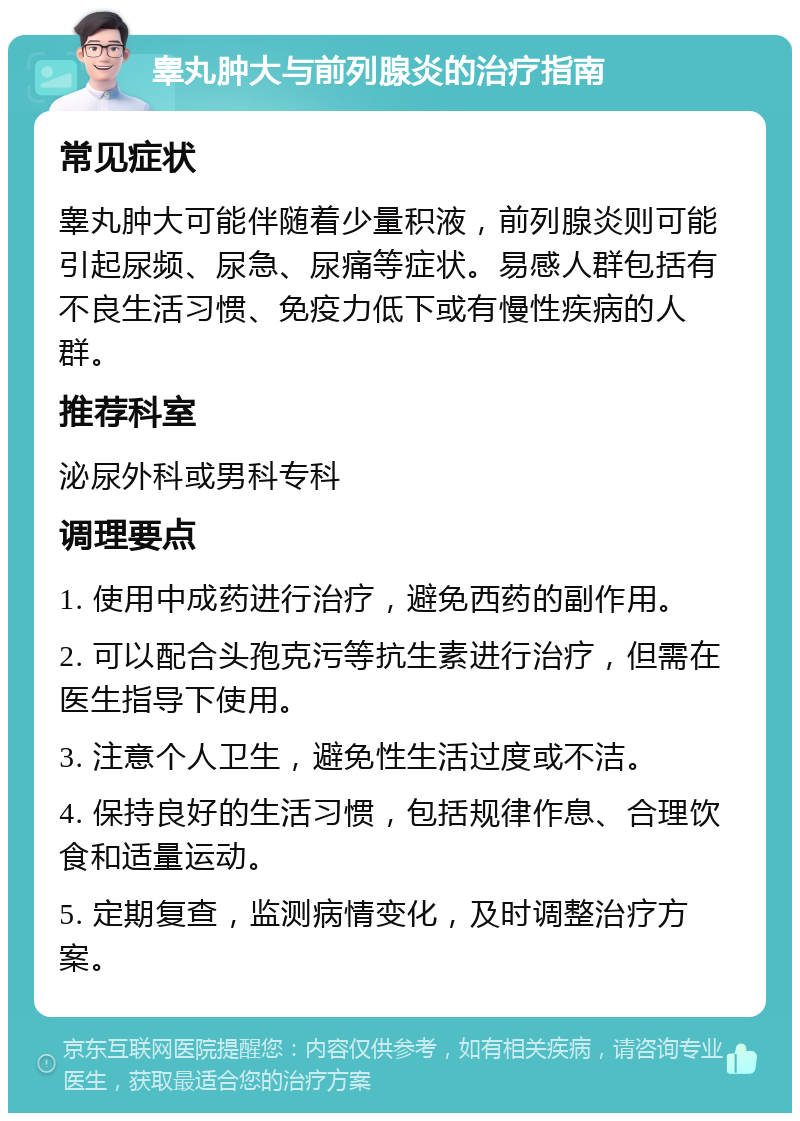 睾丸肿大与前列腺炎的治疗指南 常见症状 睾丸肿大可能伴随着少量积液，前列腺炎则可能引起尿频、尿急、尿痛等症状。易感人群包括有不良生活习惯、免疫力低下或有慢性疾病的人群。 推荐科室 泌尿外科或男科专科 调理要点 1. 使用中成药进行治疗，避免西药的副作用。 2. 可以配合头孢克污等抗生素进行治疗，但需在医生指导下使用。 3. 注意个人卫生，避免性生活过度或不洁。 4. 保持良好的生活习惯，包括规律作息、合理饮食和适量运动。 5. 定期复查，监测病情变化，及时调整治疗方案。