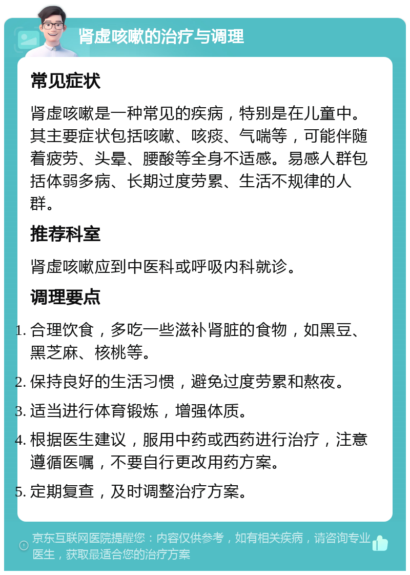 肾虚咳嗽的治疗与调理 常见症状 肾虚咳嗽是一种常见的疾病，特别是在儿童中。其主要症状包括咳嗽、咳痰、气喘等，可能伴随着疲劳、头晕、腰酸等全身不适感。易感人群包括体弱多病、长期过度劳累、生活不规律的人群。 推荐科室 肾虚咳嗽应到中医科或呼吸内科就诊。 调理要点 合理饮食，多吃一些滋补肾脏的食物，如黑豆、黑芝麻、核桃等。 保持良好的生活习惯，避免过度劳累和熬夜。 适当进行体育锻炼，增强体质。 根据医生建议，服用中药或西药进行治疗，注意遵循医嘱，不要自行更改用药方案。 定期复查，及时调整治疗方案。