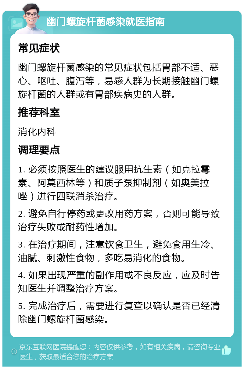 幽门螺旋杆菌感染就医指南 常见症状 幽门螺旋杆菌感染的常见症状包括胃部不适、恶心、呕吐、腹泻等，易感人群为长期接触幽门螺旋杆菌的人群或有胃部疾病史的人群。 推荐科室 消化内科 调理要点 1. 必须按照医生的建议服用抗生素（如克拉霉素、阿莫西林等）和质子泵抑制剂（如奥美拉唑）进行四联消杀治疗。 2. 避免自行停药或更改用药方案，否则可能导致治疗失败或耐药性增加。 3. 在治疗期间，注意饮食卫生，避免食用生冷、油腻、刺激性食物，多吃易消化的食物。 4. 如果出现严重的副作用或不良反应，应及时告知医生并调整治疗方案。 5. 完成治疗后，需要进行复查以确认是否已经清除幽门螺旋杆菌感染。