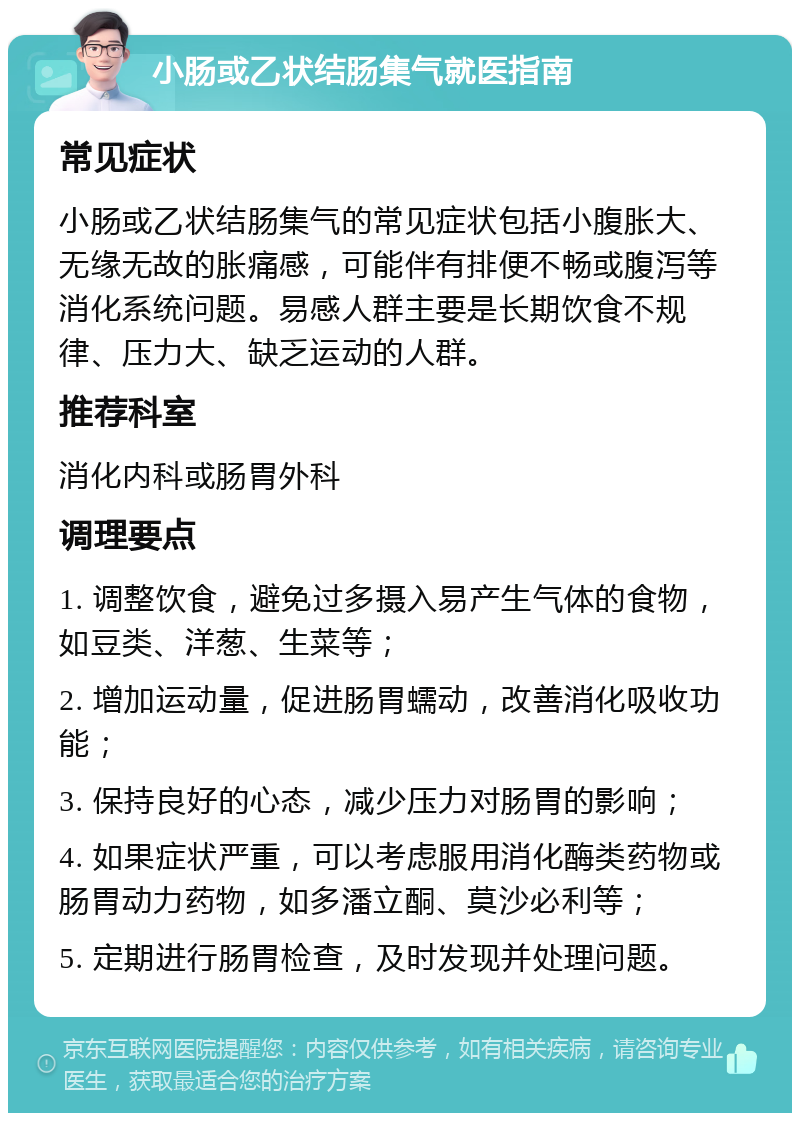 小肠或乙状结肠集气就医指南 常见症状 小肠或乙状结肠集气的常见症状包括小腹胀大、无缘无故的胀痛感，可能伴有排便不畅或腹泻等消化系统问题。易感人群主要是长期饮食不规律、压力大、缺乏运动的人群。 推荐科室 消化内科或肠胃外科 调理要点 1. 调整饮食，避免过多摄入易产生气体的食物，如豆类、洋葱、生菜等； 2. 增加运动量，促进肠胃蠕动，改善消化吸收功能； 3. 保持良好的心态，减少压力对肠胃的影响； 4. 如果症状严重，可以考虑服用消化酶类药物或肠胃动力药物，如多潘立酮、莫沙必利等； 5. 定期进行肠胃检查，及时发现并处理问题。