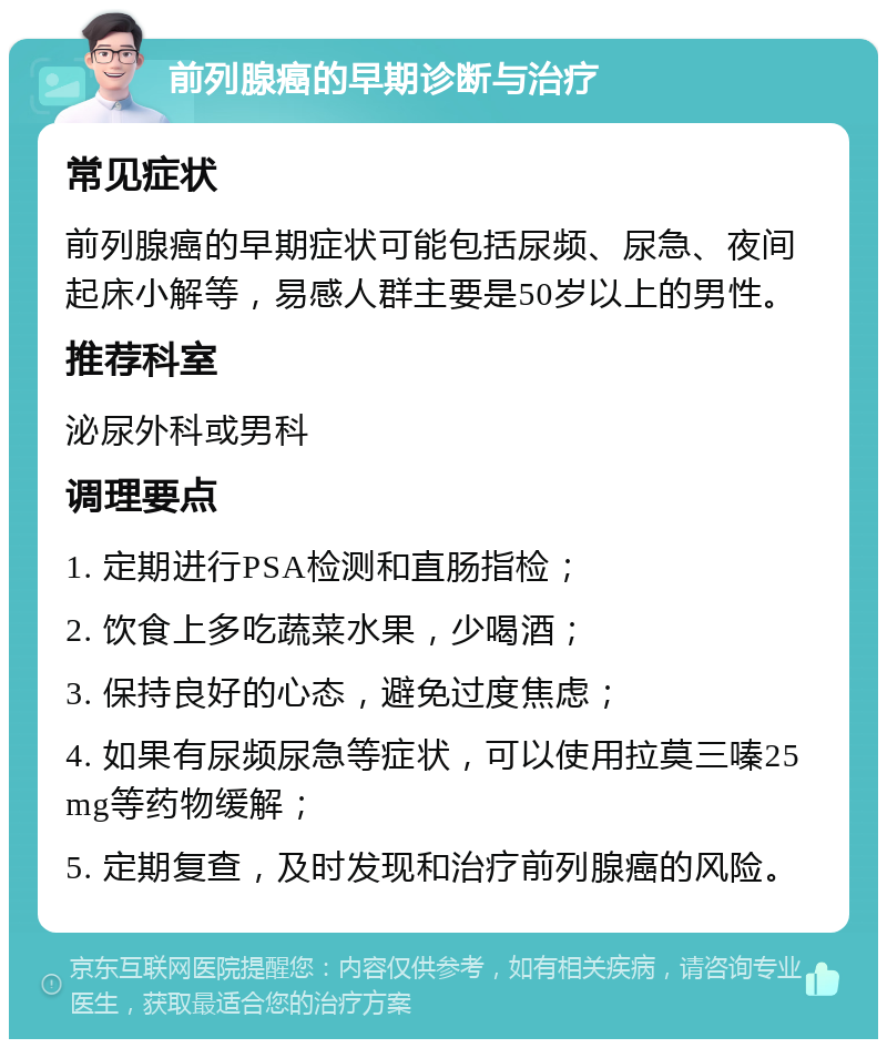 前列腺癌的早期诊断与治疗 常见症状 前列腺癌的早期症状可能包括尿频、尿急、夜间起床小解等，易感人群主要是50岁以上的男性。 推荐科室 泌尿外科或男科 调理要点 1. 定期进行PSA检测和直肠指检； 2. 饮食上多吃蔬菜水果，少喝酒； 3. 保持良好的心态，避免过度焦虑； 4. 如果有尿频尿急等症状，可以使用拉莫三嗪25mg等药物缓解； 5. 定期复查，及时发现和治疗前列腺癌的风险。