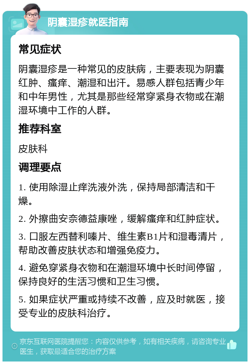 阴囊湿疹就医指南 常见症状 阴囊湿疹是一种常见的皮肤病，主要表现为阴囊红肿、瘙痒、潮湿和出汗。易感人群包括青少年和中年男性，尤其是那些经常穿紧身衣物或在潮湿环境中工作的人群。 推荐科室 皮肤科 调理要点 1. 使用除湿止痒洗液外洗，保持局部清洁和干燥。 2. 外擦曲安奈德益康唑，缓解瘙痒和红肿症状。 3. 口服左西替利嗪片、维生素B1片和湿毒清片，帮助改善皮肤状态和增强免疫力。 4. 避免穿紧身衣物和在潮湿环境中长时间停留，保持良好的生活习惯和卫生习惯。 5. 如果症状严重或持续不改善，应及时就医，接受专业的皮肤科治疗。