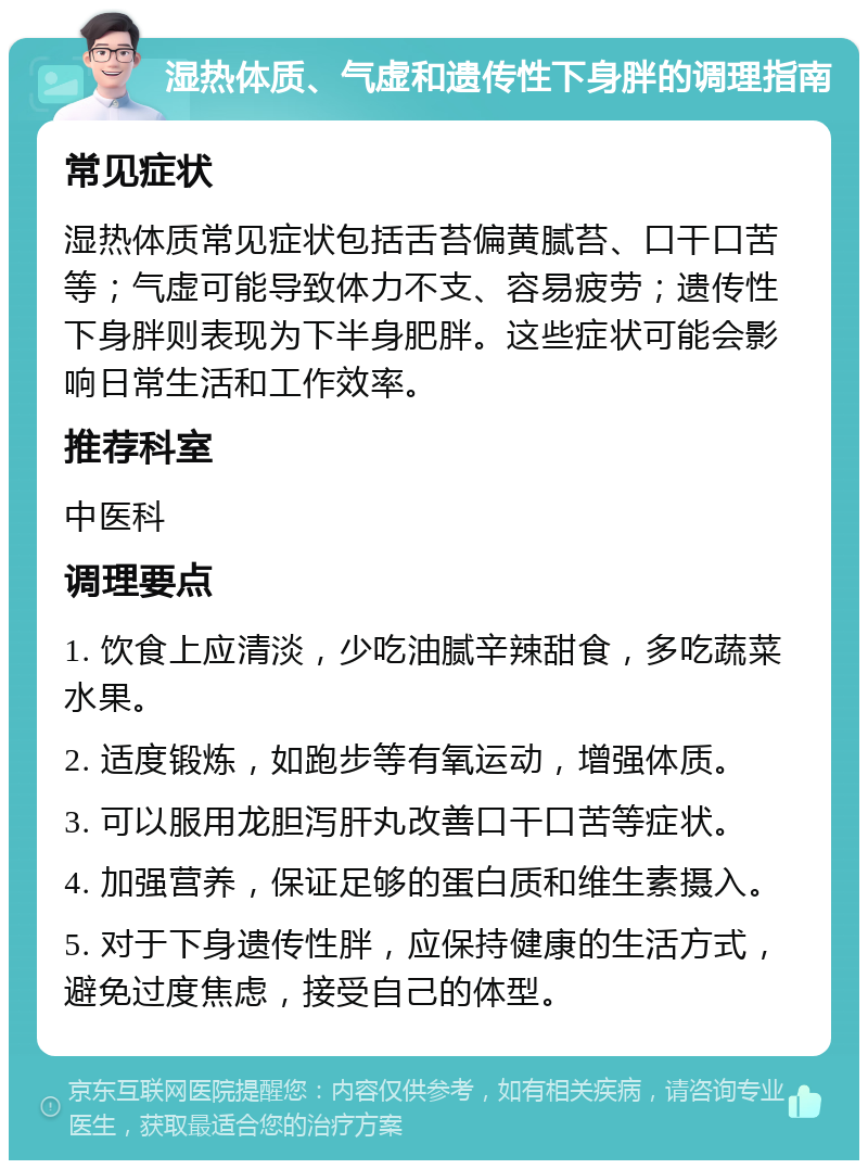 湿热体质、气虚和遗传性下身胖的调理指南 常见症状 湿热体质常见症状包括舌苔偏黄腻苔、口干口苦等；气虚可能导致体力不支、容易疲劳；遗传性下身胖则表现为下半身肥胖。这些症状可能会影响日常生活和工作效率。 推荐科室 中医科 调理要点 1. 饮食上应清淡，少吃油腻辛辣甜食，多吃蔬菜水果。 2. 适度锻炼，如跑步等有氧运动，增强体质。 3. 可以服用龙胆泻肝丸改善口干口苦等症状。 4. 加强营养，保证足够的蛋白质和维生素摄入。 5. 对于下身遗传性胖，应保持健康的生活方式，避免过度焦虑，接受自己的体型。