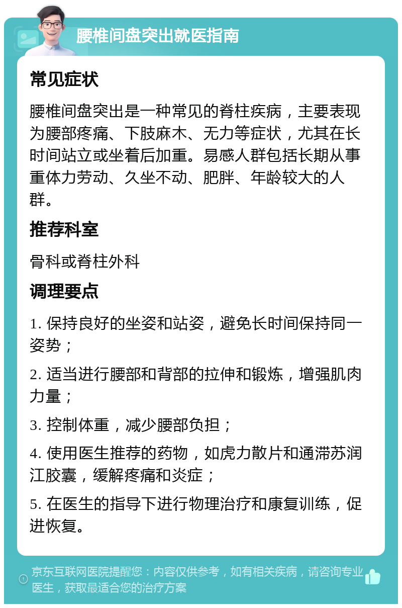 腰椎间盘突出就医指南 常见症状 腰椎间盘突出是一种常见的脊柱疾病，主要表现为腰部疼痛、下肢麻木、无力等症状，尤其在长时间站立或坐着后加重。易感人群包括长期从事重体力劳动、久坐不动、肥胖、年龄较大的人群。 推荐科室 骨科或脊柱外科 调理要点 1. 保持良好的坐姿和站姿，避免长时间保持同一姿势； 2. 适当进行腰部和背部的拉伸和锻炼，增强肌肉力量； 3. 控制体重，减少腰部负担； 4. 使用医生推荐的药物，如虎力散片和通滞苏润江胶囊，缓解疼痛和炎症； 5. 在医生的指导下进行物理治疗和康复训练，促进恢复。