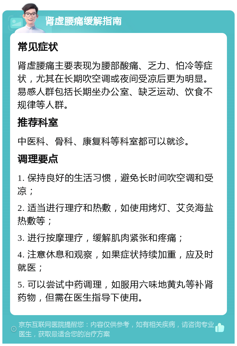 肾虚腰痛缓解指南 常见症状 肾虚腰痛主要表现为腰部酸痛、乏力、怕冷等症状，尤其在长期吹空调或夜间受凉后更为明显。易感人群包括长期坐办公室、缺乏运动、饮食不规律等人群。 推荐科室 中医科、骨科、康复科等科室都可以就诊。 调理要点 1. 保持良好的生活习惯，避免长时间吹空调和受凉； 2. 适当进行理疗和热敷，如使用烤灯、艾灸海盐热敷等； 3. 进行按摩理疗，缓解肌肉紧张和疼痛； 4. 注意休息和观察，如果症状持续加重，应及时就医； 5. 可以尝试中药调理，如服用六味地黄丸等补肾药物，但需在医生指导下使用。