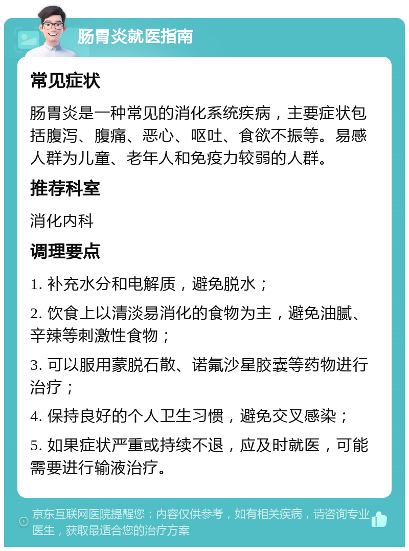 肠胃炎就医指南 常见症状 肠胃炎是一种常见的消化系统疾病，主要症状包括腹泻、腹痛、恶心、呕吐、食欲不振等。易感人群为儿童、老年人和免疫力较弱的人群。 推荐科室 消化内科 调理要点 1. 补充水分和电解质，避免脱水； 2. 饮食上以清淡易消化的食物为主，避免油腻、辛辣等刺激性食物； 3. 可以服用蒙脱石散、诺氟沙星胶囊等药物进行治疗； 4. 保持良好的个人卫生习惯，避免交叉感染； 5. 如果症状严重或持续不退，应及时就医，可能需要进行输液治疗。