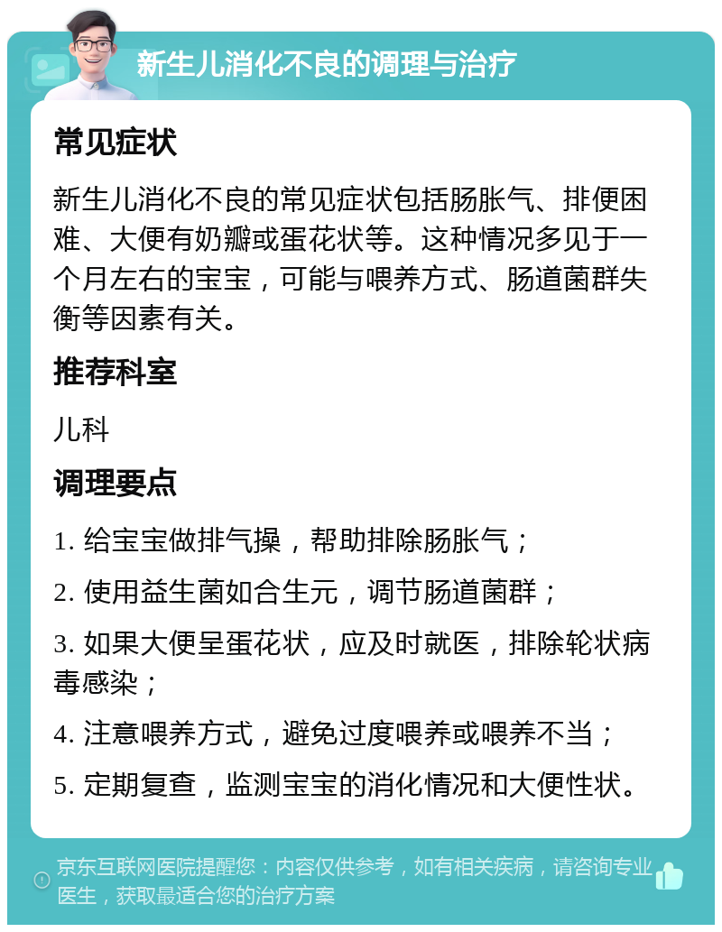 新生儿消化不良的调理与治疗 常见症状 新生儿消化不良的常见症状包括肠胀气、排便困难、大便有奶瓣或蛋花状等。这种情况多见于一个月左右的宝宝，可能与喂养方式、肠道菌群失衡等因素有关。 推荐科室 儿科 调理要点 1. 给宝宝做排气操，帮助排除肠胀气； 2. 使用益生菌如合生元，调节肠道菌群； 3. 如果大便呈蛋花状，应及时就医，排除轮状病毒感染； 4. 注意喂养方式，避免过度喂养或喂养不当； 5. 定期复查，监测宝宝的消化情况和大便性状。