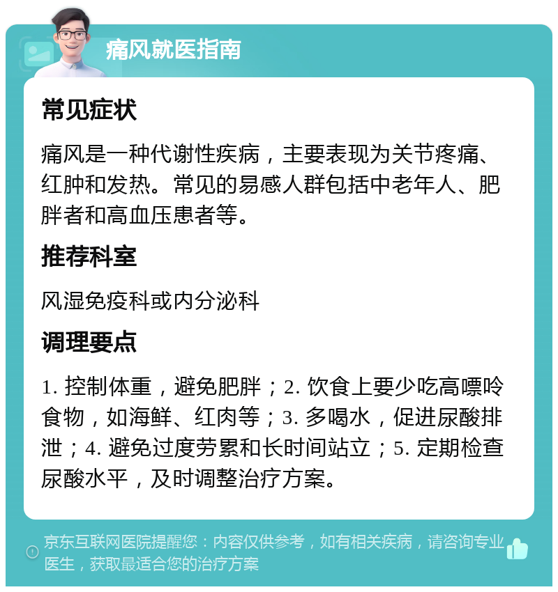 痛风就医指南 常见症状 痛风是一种代谢性疾病，主要表现为关节疼痛、红肿和发热。常见的易感人群包括中老年人、肥胖者和高血压患者等。 推荐科室 风湿免疫科或内分泌科 调理要点 1. 控制体重，避免肥胖；2. 饮食上要少吃高嘌呤食物，如海鲜、红肉等；3. 多喝水，促进尿酸排泄；4. 避免过度劳累和长时间站立；5. 定期检查尿酸水平，及时调整治疗方案。