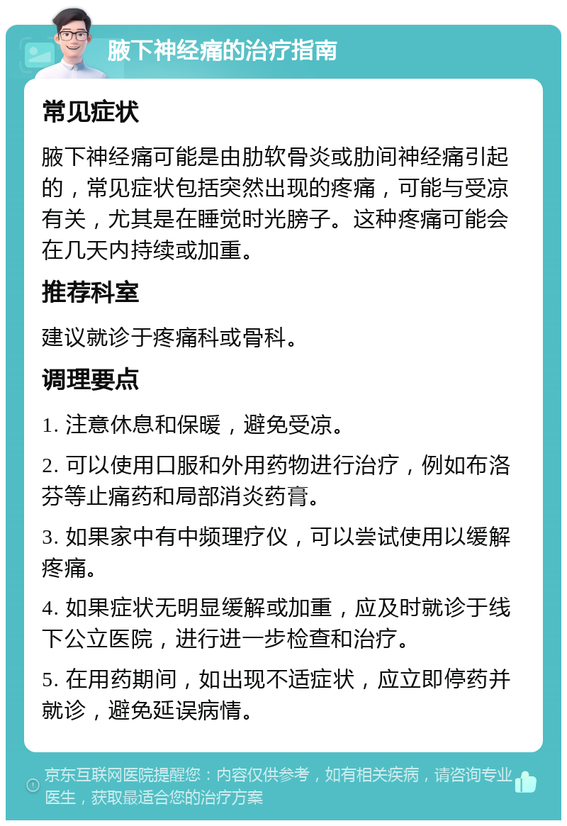 腋下神经痛的治疗指南 常见症状 腋下神经痛可能是由肋软骨炎或肋间神经痛引起的，常见症状包括突然出现的疼痛，可能与受凉有关，尤其是在睡觉时光膀子。这种疼痛可能会在几天内持续或加重。 推荐科室 建议就诊于疼痛科或骨科。 调理要点 1. 注意休息和保暖，避免受凉。 2. 可以使用口服和外用药物进行治疗，例如布洛芬等止痛药和局部消炎药膏。 3. 如果家中有中频理疗仪，可以尝试使用以缓解疼痛。 4. 如果症状无明显缓解或加重，应及时就诊于线下公立医院，进行进一步检查和治疗。 5. 在用药期间，如出现不适症状，应立即停药并就诊，避免延误病情。