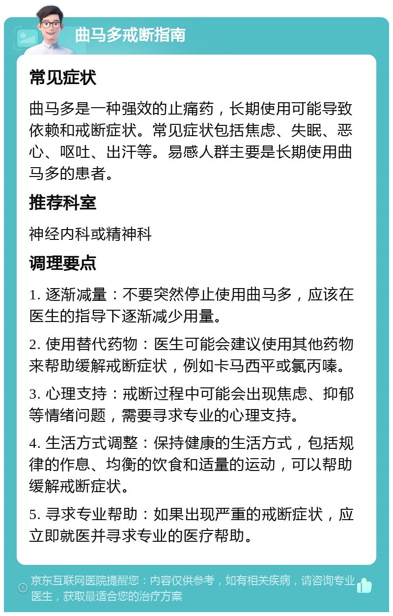 曲马多戒断指南 常见症状 曲马多是一种强效的止痛药，长期使用可能导致依赖和戒断症状。常见症状包括焦虑、失眠、恶心、呕吐、出汗等。易感人群主要是长期使用曲马多的患者。 推荐科室 神经内科或精神科 调理要点 1. 逐渐减量：不要突然停止使用曲马多，应该在医生的指导下逐渐减少用量。 2. 使用替代药物：医生可能会建议使用其他药物来帮助缓解戒断症状，例如卡马西平或氯丙嗪。 3. 心理支持：戒断过程中可能会出现焦虑、抑郁等情绪问题，需要寻求专业的心理支持。 4. 生活方式调整：保持健康的生活方式，包括规律的作息、均衡的饮食和适量的运动，可以帮助缓解戒断症状。 5. 寻求专业帮助：如果出现严重的戒断症状，应立即就医并寻求专业的医疗帮助。