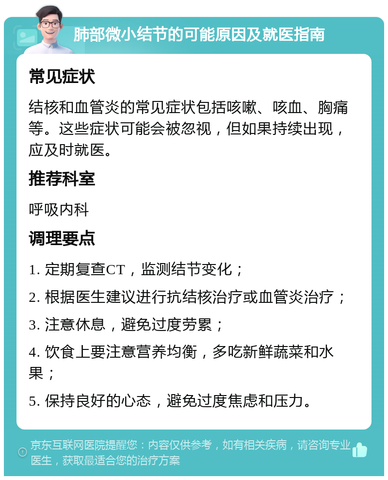 肺部微小结节的可能原因及就医指南 常见症状 结核和血管炎的常见症状包括咳嗽、咳血、胸痛等。这些症状可能会被忽视，但如果持续出现，应及时就医。 推荐科室 呼吸内科 调理要点 1. 定期复查CT，监测结节变化； 2. 根据医生建议进行抗结核治疗或血管炎治疗； 3. 注意休息，避免过度劳累； 4. 饮食上要注意营养均衡，多吃新鲜蔬菜和水果； 5. 保持良好的心态，避免过度焦虑和压力。