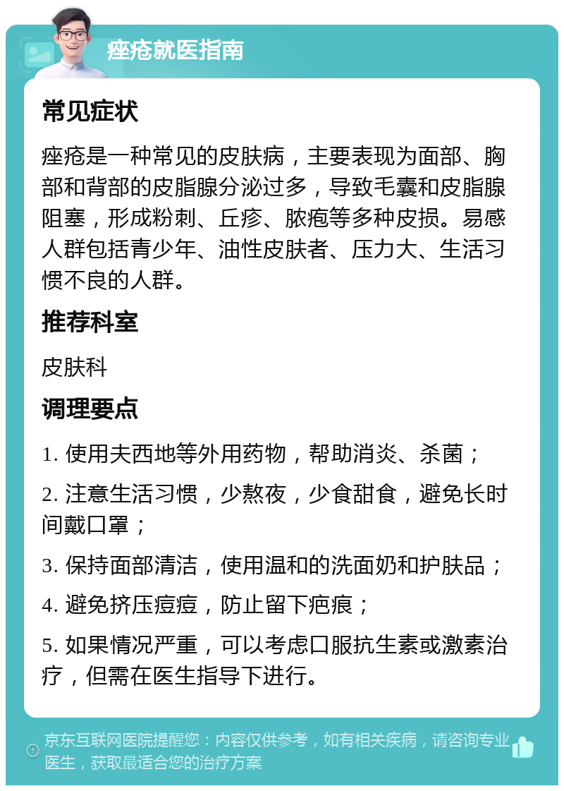 痤疮就医指南 常见症状 痤疮是一种常见的皮肤病，主要表现为面部、胸部和背部的皮脂腺分泌过多，导致毛囊和皮脂腺阻塞，形成粉刺、丘疹、脓疱等多种皮损。易感人群包括青少年、油性皮肤者、压力大、生活习惯不良的人群。 推荐科室 皮肤科 调理要点 1. 使用夫西地等外用药物，帮助消炎、杀菌； 2. 注意生活习惯，少熬夜，少食甜食，避免长时间戴口罩； 3. 保持面部清洁，使用温和的洗面奶和护肤品； 4. 避免挤压痘痘，防止留下疤痕； 5. 如果情况严重，可以考虑口服抗生素或激素治疗，但需在医生指导下进行。