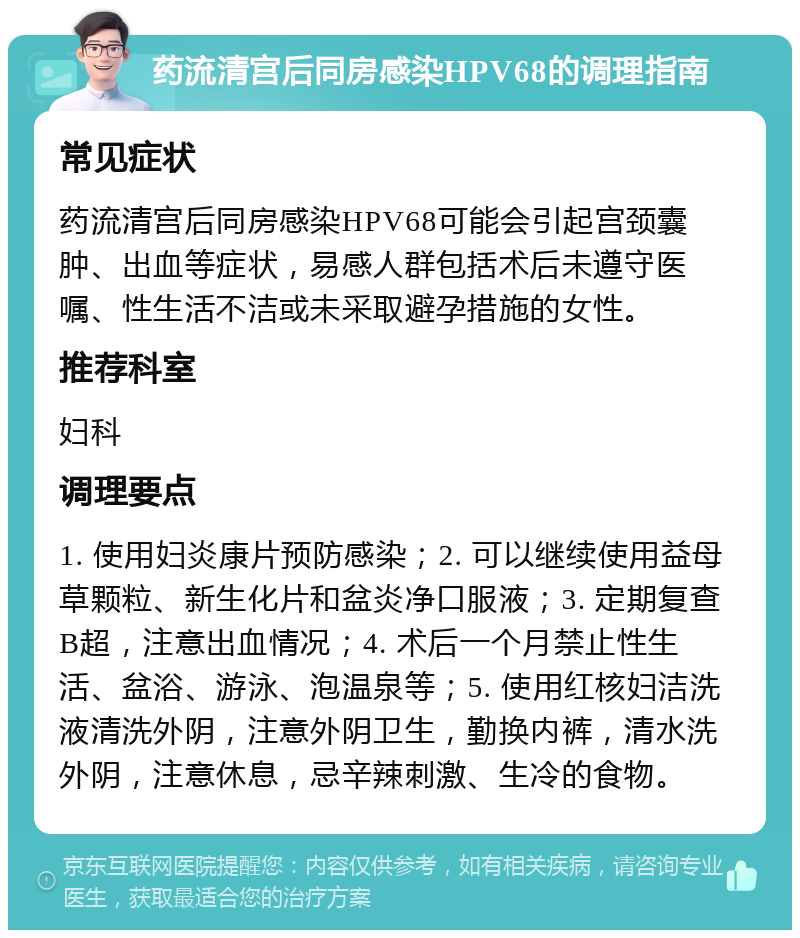 药流清宫后同房感染HPV68的调理指南 常见症状 药流清宫后同房感染HPV68可能会引起宫颈囊肿、出血等症状，易感人群包括术后未遵守医嘱、性生活不洁或未采取避孕措施的女性。 推荐科室 妇科 调理要点 1. 使用妇炎康片预防感染；2. 可以继续使用益母草颗粒、新生化片和盆炎净口服液；3. 定期复查B超，注意出血情况；4. 术后一个月禁止性生活、盆浴、游泳、泡温泉等；5. 使用红核妇洁洗液清洗外阴，注意外阴卫生，勤换内裤，清水洗外阴，注意休息，忌辛辣刺激、生冷的食物。