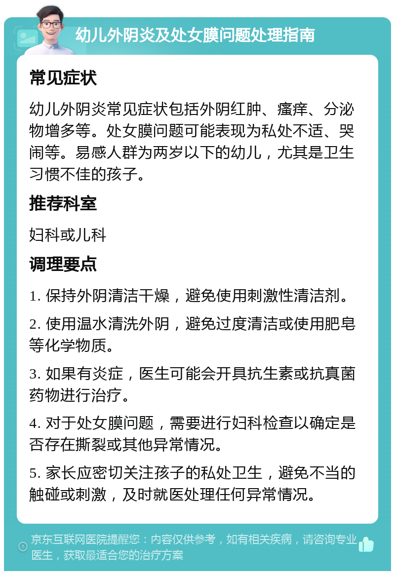 幼儿外阴炎及处女膜问题处理指南 常见症状 幼儿外阴炎常见症状包括外阴红肿、瘙痒、分泌物增多等。处女膜问题可能表现为私处不适、哭闹等。易感人群为两岁以下的幼儿，尤其是卫生习惯不佳的孩子。 推荐科室 妇科或儿科 调理要点 1. 保持外阴清洁干燥，避免使用刺激性清洁剂。 2. 使用温水清洗外阴，避免过度清洁或使用肥皂等化学物质。 3. 如果有炎症，医生可能会开具抗生素或抗真菌药物进行治疗。 4. 对于处女膜问题，需要进行妇科检查以确定是否存在撕裂或其他异常情况。 5. 家长应密切关注孩子的私处卫生，避免不当的触碰或刺激，及时就医处理任何异常情况。