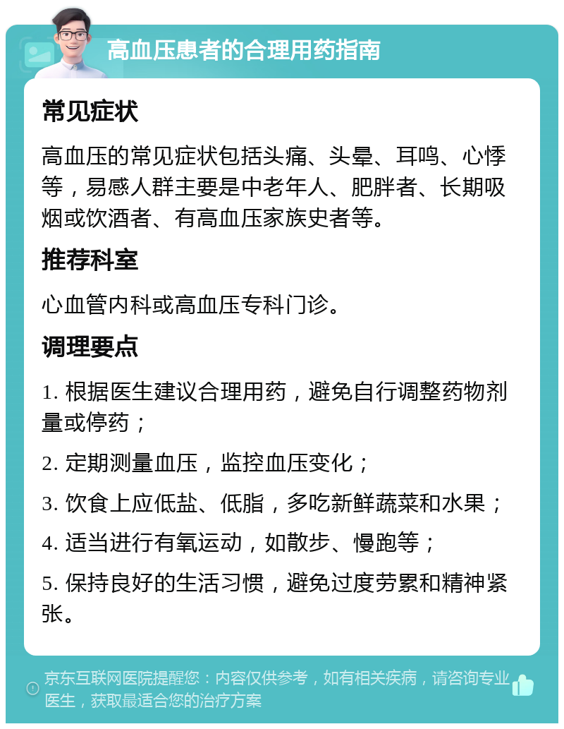 高血压患者的合理用药指南 常见症状 高血压的常见症状包括头痛、头晕、耳鸣、心悸等，易感人群主要是中老年人、肥胖者、长期吸烟或饮酒者、有高血压家族史者等。 推荐科室 心血管内科或高血压专科门诊。 调理要点 1. 根据医生建议合理用药，避免自行调整药物剂量或停药； 2. 定期测量血压，监控血压变化； 3. 饮食上应低盐、低脂，多吃新鲜蔬菜和水果； 4. 适当进行有氧运动，如散步、慢跑等； 5. 保持良好的生活习惯，避免过度劳累和精神紧张。