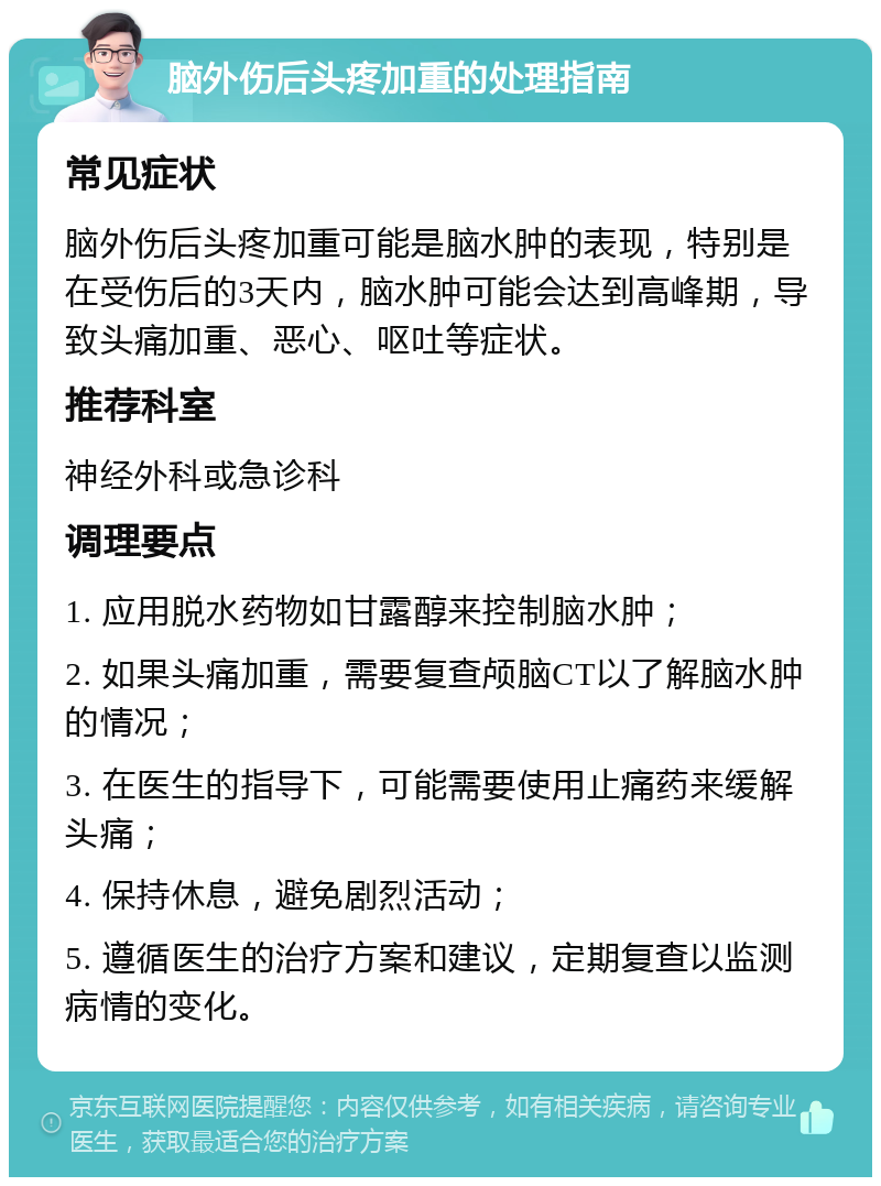 脑外伤后头疼加重的处理指南 常见症状 脑外伤后头疼加重可能是脑水肿的表现，特别是在受伤后的3天内，脑水肿可能会达到高峰期，导致头痛加重、恶心、呕吐等症状。 推荐科室 神经外科或急诊科 调理要点 1. 应用脱水药物如甘露醇来控制脑水肿； 2. 如果头痛加重，需要复查颅脑CT以了解脑水肿的情况； 3. 在医生的指导下，可能需要使用止痛药来缓解头痛； 4. 保持休息，避免剧烈活动； 5. 遵循医生的治疗方案和建议，定期复查以监测病情的变化。