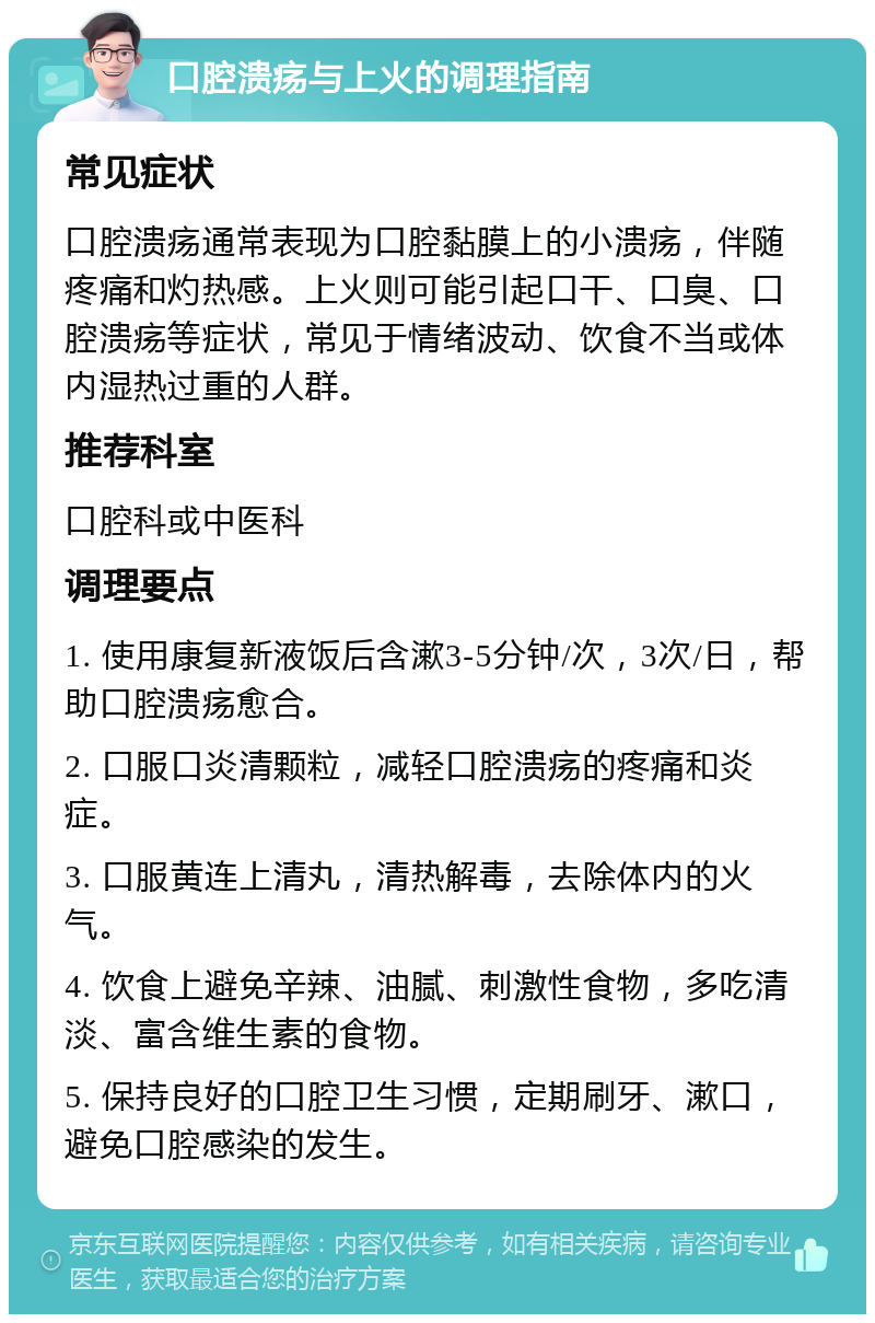 口腔溃疡与上火的调理指南 常见症状 口腔溃疡通常表现为口腔黏膜上的小溃疡，伴随疼痛和灼热感。上火则可能引起口干、口臭、口腔溃疡等症状，常见于情绪波动、饮食不当或体内湿热过重的人群。 推荐科室 口腔科或中医科 调理要点 1. 使用康复新液饭后含漱3-5分钟/次，3次/日，帮助口腔溃疡愈合。 2. 口服口炎清颗粒，减轻口腔溃疡的疼痛和炎症。 3. 口服黄连上清丸，清热解毒，去除体内的火气。 4. 饮食上避免辛辣、油腻、刺激性食物，多吃清淡、富含维生素的食物。 5. 保持良好的口腔卫生习惯，定期刷牙、漱口，避免口腔感染的发生。