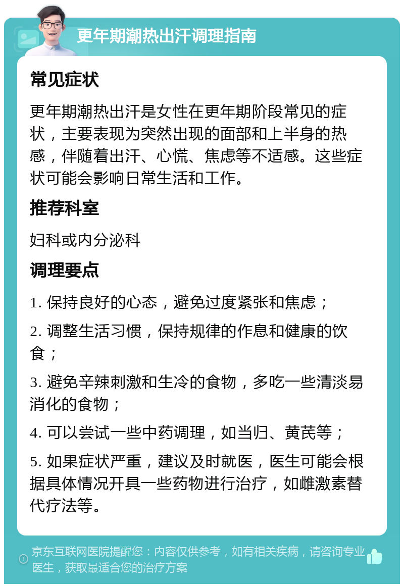 更年期潮热出汗调理指南 常见症状 更年期潮热出汗是女性在更年期阶段常见的症状，主要表现为突然出现的面部和上半身的热感，伴随着出汗、心慌、焦虑等不适感。这些症状可能会影响日常生活和工作。 推荐科室 妇科或内分泌科 调理要点 1. 保持良好的心态，避免过度紧张和焦虑； 2. 调整生活习惯，保持规律的作息和健康的饮食； 3. 避免辛辣刺激和生冷的食物，多吃一些清淡易消化的食物； 4. 可以尝试一些中药调理，如当归、黄芪等； 5. 如果症状严重，建议及时就医，医生可能会根据具体情况开具一些药物进行治疗，如雌激素替代疗法等。