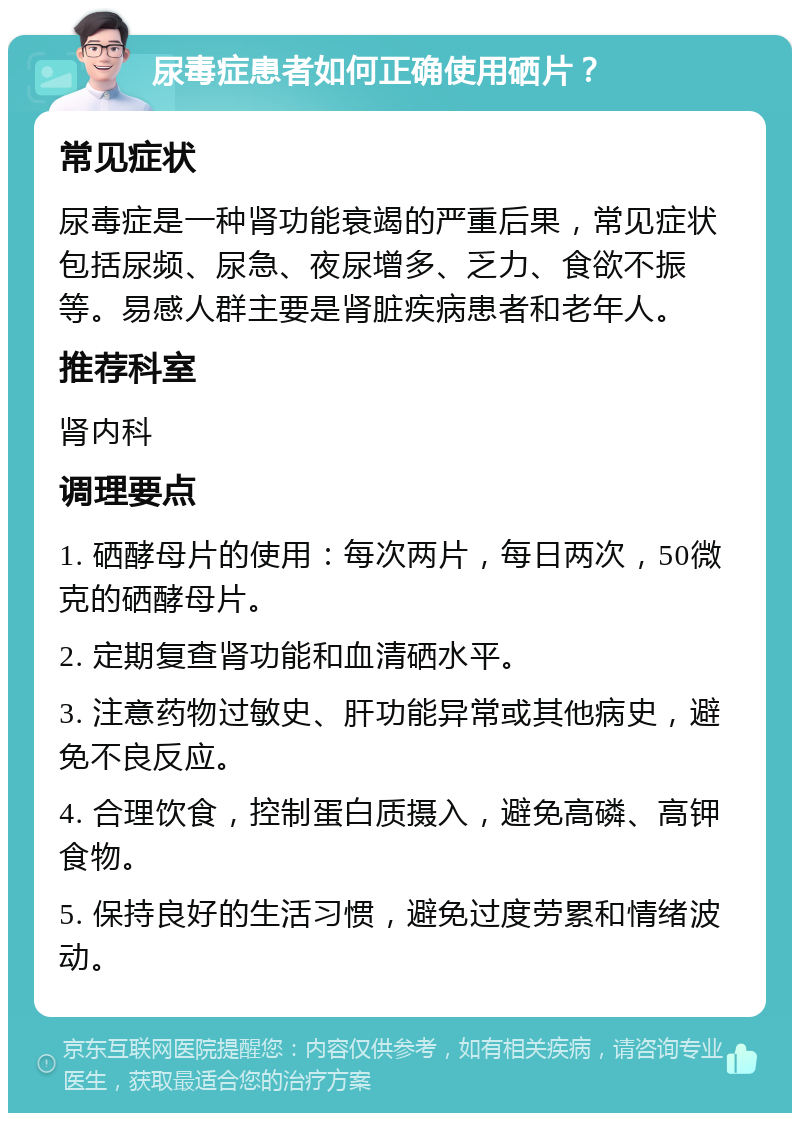 尿毒症患者如何正确使用硒片？ 常见症状 尿毒症是一种肾功能衰竭的严重后果，常见症状包括尿频、尿急、夜尿增多、乏力、食欲不振等。易感人群主要是肾脏疾病患者和老年人。 推荐科室 肾内科 调理要点 1. 硒酵母片的使用：每次两片，每日两次，50微克的硒酵母片。 2. 定期复查肾功能和血清硒水平。 3. 注意药物过敏史、肝功能异常或其他病史，避免不良反应。 4. 合理饮食，控制蛋白质摄入，避免高磷、高钾食物。 5. 保持良好的生活习惯，避免过度劳累和情绪波动。