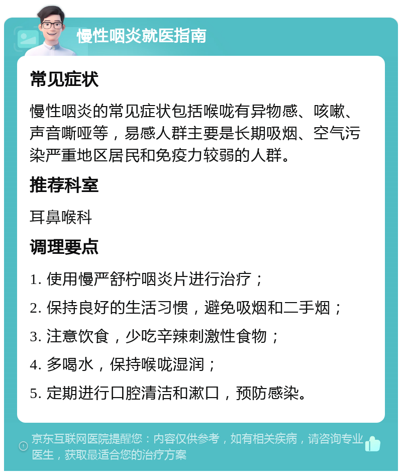 慢性咽炎就医指南 常见症状 慢性咽炎的常见症状包括喉咙有异物感、咳嗽、声音嘶哑等，易感人群主要是长期吸烟、空气污染严重地区居民和免疫力较弱的人群。 推荐科室 耳鼻喉科 调理要点 1. 使用慢严舒柠咽炎片进行治疗； 2. 保持良好的生活习惯，避免吸烟和二手烟； 3. 注意饮食，少吃辛辣刺激性食物； 4. 多喝水，保持喉咙湿润； 5. 定期进行口腔清洁和漱口，预防感染。