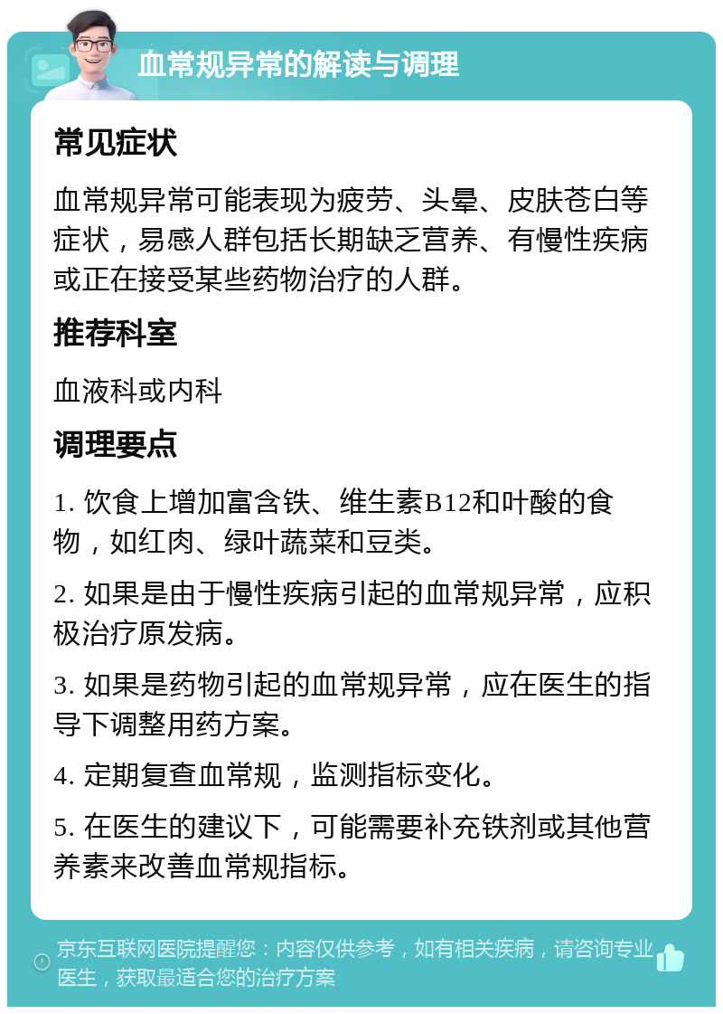 血常规异常的解读与调理 常见症状 血常规异常可能表现为疲劳、头晕、皮肤苍白等症状，易感人群包括长期缺乏营养、有慢性疾病或正在接受某些药物治疗的人群。 推荐科室 血液科或内科 调理要点 1. 饮食上增加富含铁、维生素B12和叶酸的食物，如红肉、绿叶蔬菜和豆类。 2. 如果是由于慢性疾病引起的血常规异常，应积极治疗原发病。 3. 如果是药物引起的血常规异常，应在医生的指导下调整用药方案。 4. 定期复查血常规，监测指标变化。 5. 在医生的建议下，可能需要补充铁剂或其他营养素来改善血常规指标。