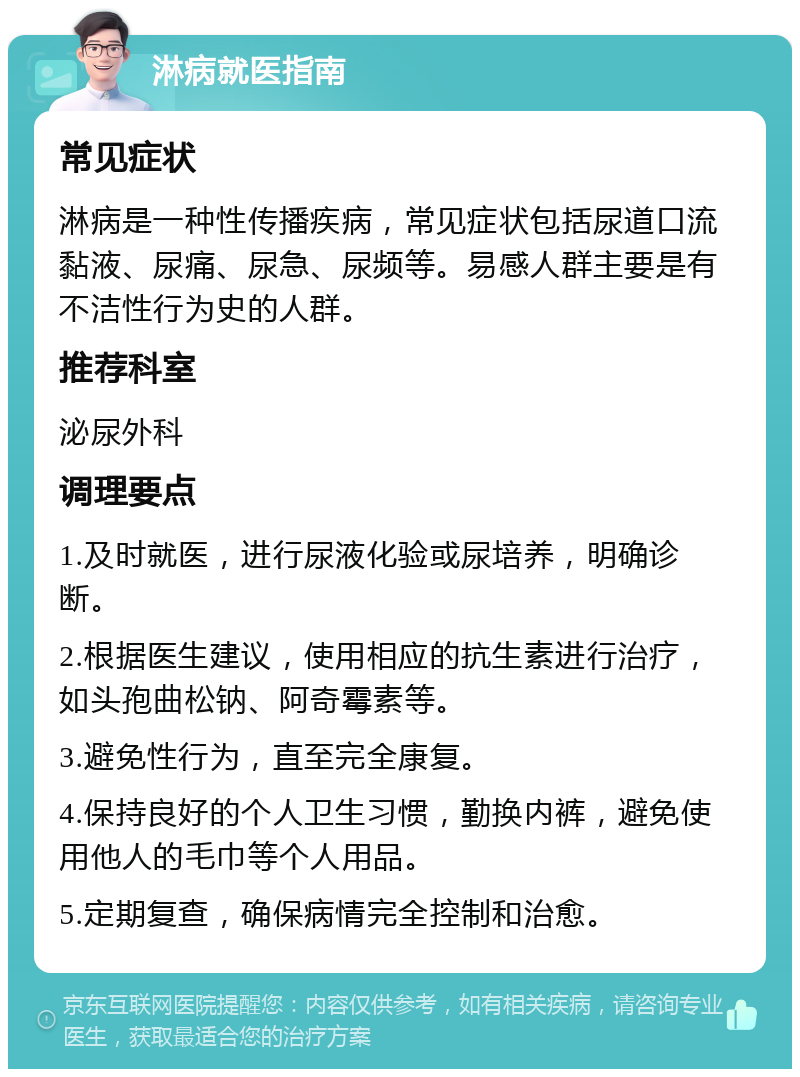 淋病就医指南 常见症状 淋病是一种性传播疾病，常见症状包括尿道口流黏液、尿痛、尿急、尿频等。易感人群主要是有不洁性行为史的人群。 推荐科室 泌尿外科 调理要点 1.及时就医，进行尿液化验或尿培养，明确诊断。 2.根据医生建议，使用相应的抗生素进行治疗，如头孢曲松钠、阿奇霉素等。 3.避免性行为，直至完全康复。 4.保持良好的个人卫生习惯，勤换内裤，避免使用他人的毛巾等个人用品。 5.定期复查，确保病情完全控制和治愈。