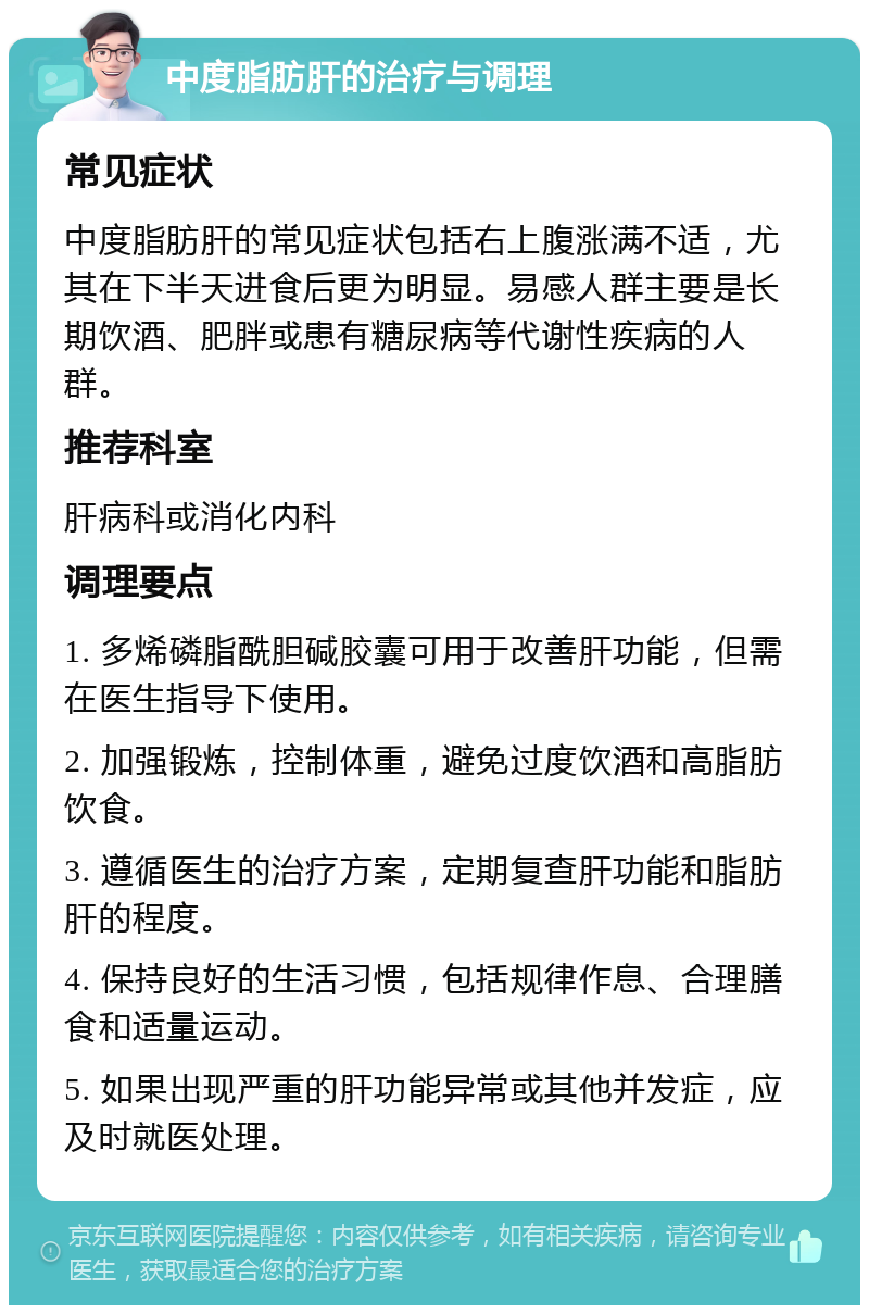 中度脂肪肝的治疗与调理 常见症状 中度脂肪肝的常见症状包括右上腹涨满不适，尤其在下半天进食后更为明显。易感人群主要是长期饮酒、肥胖或患有糖尿病等代谢性疾病的人群。 推荐科室 肝病科或消化内科 调理要点 1. 多烯磷脂酰胆碱胶囊可用于改善肝功能，但需在医生指导下使用。 2. 加强锻炼，控制体重，避免过度饮酒和高脂肪饮食。 3. 遵循医生的治疗方案，定期复查肝功能和脂肪肝的程度。 4. 保持良好的生活习惯，包括规律作息、合理膳食和适量运动。 5. 如果出现严重的肝功能异常或其他并发症，应及时就医处理。