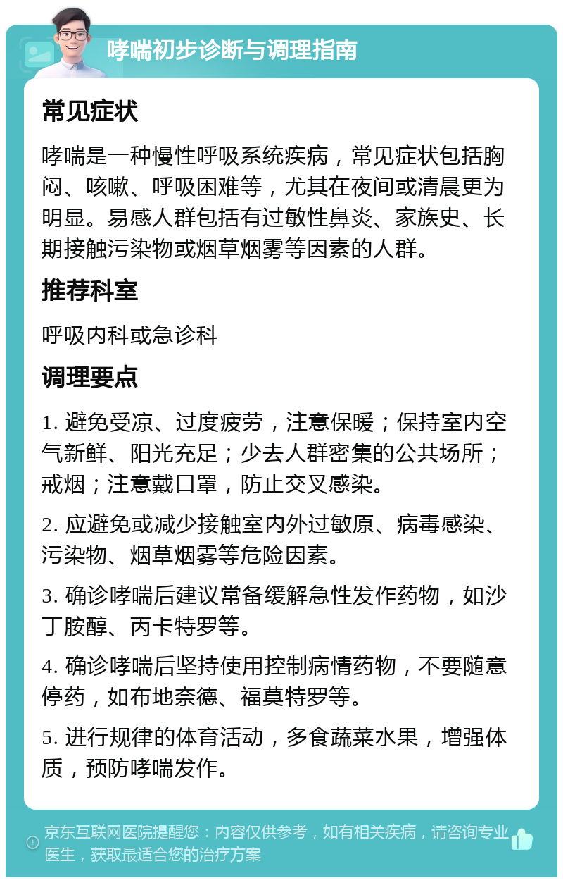 哮喘初步诊断与调理指南 常见症状 哮喘是一种慢性呼吸系统疾病，常见症状包括胸闷、咳嗽、呼吸困难等，尤其在夜间或清晨更为明显。易感人群包括有过敏性鼻炎、家族史、长期接触污染物或烟草烟雾等因素的人群。 推荐科室 呼吸内科或急诊科 调理要点 1. 避免受凉、过度疲劳，注意保暖；保持室内空气新鲜、阳光充足；少去人群密集的公共场所；戒烟；注意戴口罩，防止交叉感染。 2. 应避免或减少接触室内外过敏原、病毒感染、污染物、烟草烟雾等危险因素。 3. 确诊哮喘后建议常备缓解急性发作药物，如沙丁胺醇、丙卡特罗等。 4. 确诊哮喘后坚持使用控制病情药物，不要随意停药，如布地奈德、福莫特罗等。 5. 进行规律的体育活动，多食蔬菜水果，增强体质，预防哮喘发作。