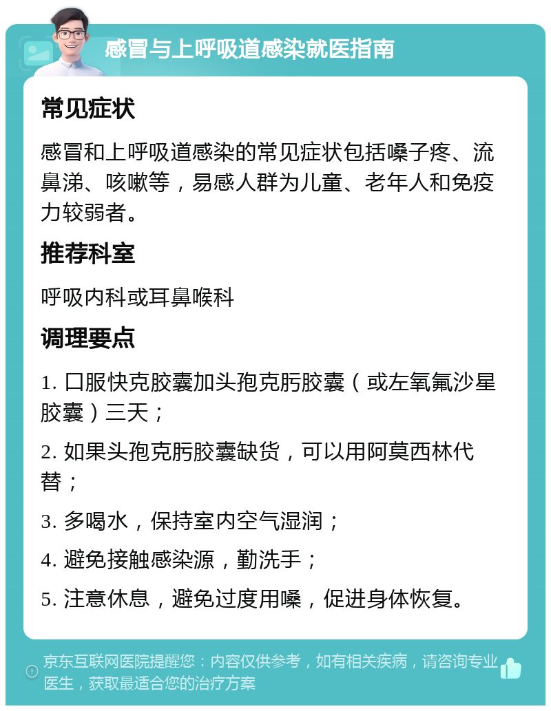 感冒与上呼吸道感染就医指南 常见症状 感冒和上呼吸道感染的常见症状包括嗓子疼、流鼻涕、咳嗽等，易感人群为儿童、老年人和免疫力较弱者。 推荐科室 呼吸内科或耳鼻喉科 调理要点 1. 口服快克胶囊加头孢克肟胶囊（或左氧氟沙星胶囊）三天； 2. 如果头孢克肟胶囊缺货，可以用阿莫西林代替； 3. 多喝水，保持室内空气湿润； 4. 避免接触感染源，勤洗手； 5. 注意休息，避免过度用嗓，促进身体恢复。