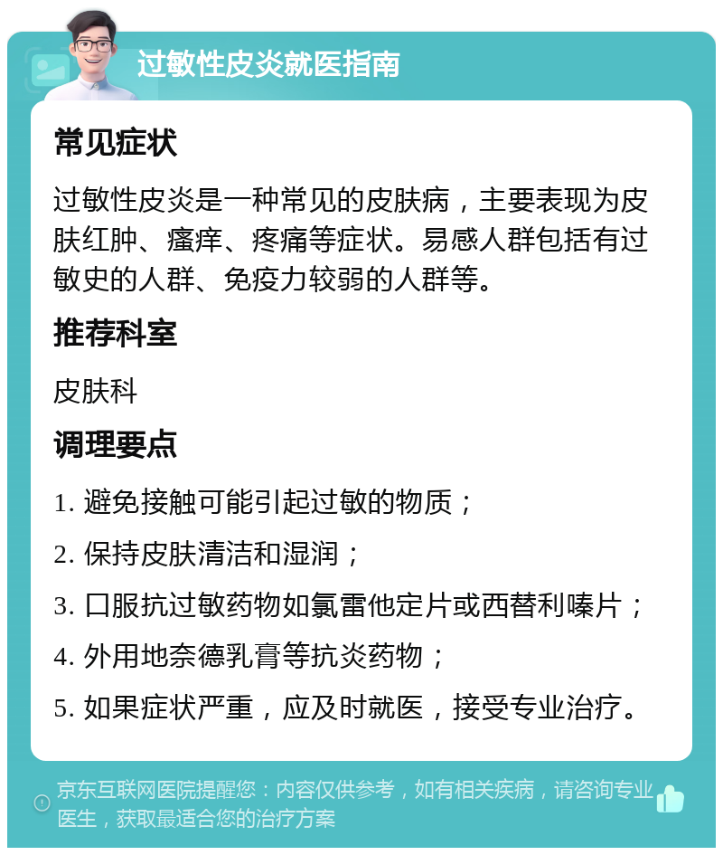 过敏性皮炎就医指南 常见症状 过敏性皮炎是一种常见的皮肤病，主要表现为皮肤红肿、瘙痒、疼痛等症状。易感人群包括有过敏史的人群、免疫力较弱的人群等。 推荐科室 皮肤科 调理要点 1. 避免接触可能引起过敏的物质； 2. 保持皮肤清洁和湿润； 3. 口服抗过敏药物如氯雷他定片或西替利嗪片； 4. 外用地奈德乳膏等抗炎药物； 5. 如果症状严重，应及时就医，接受专业治疗。