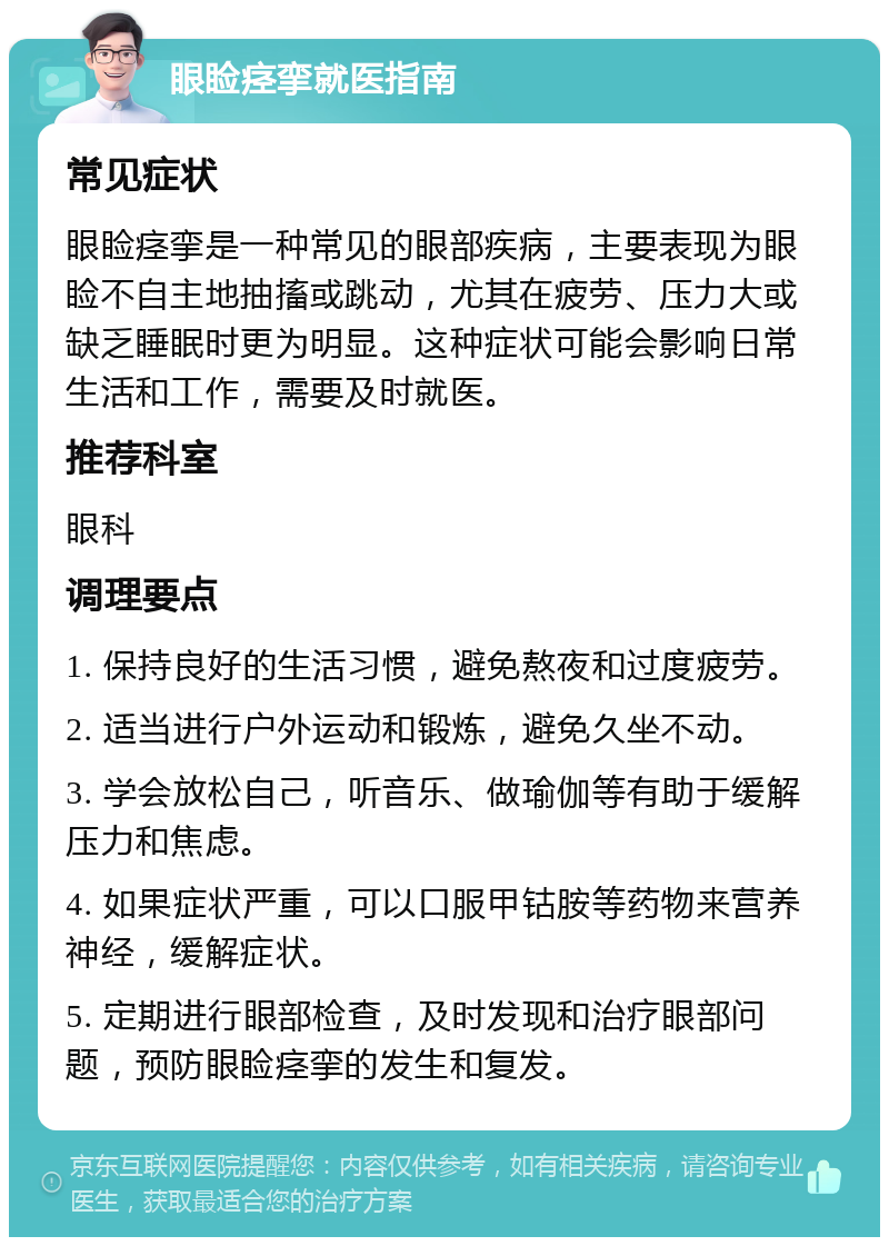 眼睑痉挛就医指南 常见症状 眼睑痉挛是一种常见的眼部疾病，主要表现为眼睑不自主地抽搐或跳动，尤其在疲劳、压力大或缺乏睡眠时更为明显。这种症状可能会影响日常生活和工作，需要及时就医。 推荐科室 眼科 调理要点 1. 保持良好的生活习惯，避免熬夜和过度疲劳。 2. 适当进行户外运动和锻炼，避免久坐不动。 3. 学会放松自己，听音乐、做瑜伽等有助于缓解压力和焦虑。 4. 如果症状严重，可以口服甲钴胺等药物来营养神经，缓解症状。 5. 定期进行眼部检查，及时发现和治疗眼部问题，预防眼睑痉挛的发生和复发。