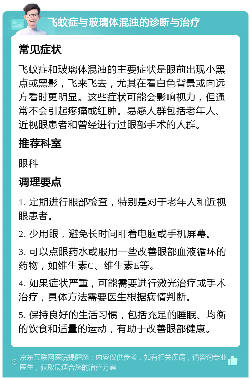 飞蚊症与玻璃体混浊的诊断与治疗 常见症状 飞蚊症和玻璃体混浊的主要症状是眼前出现小黑点或黑影，飞来飞去，尤其在看白色背景或向远方看时更明显。这些症状可能会影响视力，但通常不会引起疼痛或红肿。易感人群包括老年人、近视眼患者和曾经进行过眼部手术的人群。 推荐科室 眼科 调理要点 1. 定期进行眼部检查，特别是对于老年人和近视眼患者。 2. 少用眼，避免长时间盯着电脑或手机屏幕。 3. 可以点眼药水或服用一些改善眼部血液循环的药物，如维生素C、维生素E等。 4. 如果症状严重，可能需要进行激光治疗或手术治疗，具体方法需要医生根据病情判断。 5. 保持良好的生活习惯，包括充足的睡眠、均衡的饮食和适量的运动，有助于改善眼部健康。