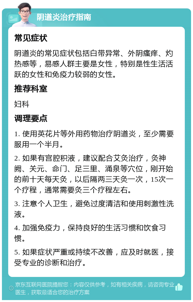 阴道炎治疗指南 常见症状 阴道炎的常见症状包括白带异常、外阴瘙痒、灼热感等，易感人群主要是女性，特别是性生活活跃的女性和免疫力较弱的女性。 推荐科室 妇科 调理要点 1. 使用英花片等外用药物治疗阴道炎，至少需要服用一个半月。 2. 如果有宫腔积液，建议配合艾灸治疗，灸神阙、关元、命门、足三里、涌泉等穴位，刚开始的前十天每天灸，以后隔两三天灸一次，15次一个疗程，通常需要灸三个疗程左右。 3. 注意个人卫生，避免过度清洁和使用刺激性洗液。 4. 加强免疫力，保持良好的生活习惯和饮食习惯。 5. 如果症状严重或持续不改善，应及时就医，接受专业的诊断和治疗。