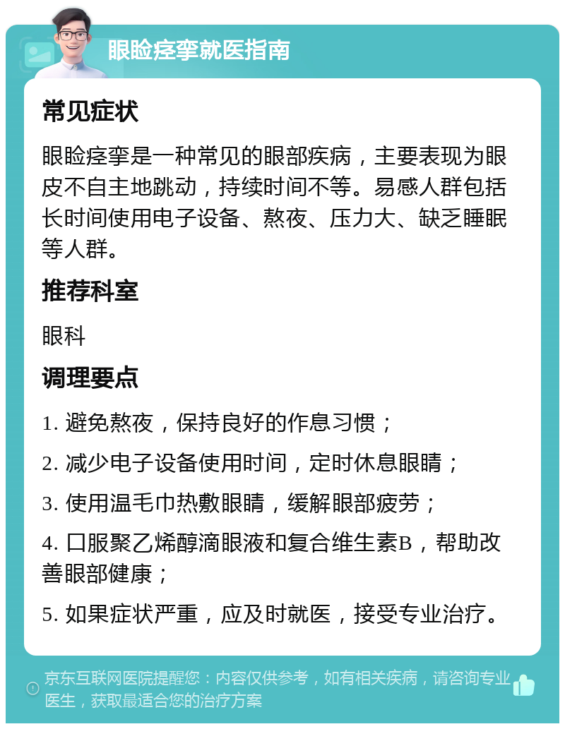 眼睑痉挛就医指南 常见症状 眼睑痉挛是一种常见的眼部疾病，主要表现为眼皮不自主地跳动，持续时间不等。易感人群包括长时间使用电子设备、熬夜、压力大、缺乏睡眠等人群。 推荐科室 眼科 调理要点 1. 避免熬夜，保持良好的作息习惯； 2. 减少电子设备使用时间，定时休息眼睛； 3. 使用温毛巾热敷眼睛，缓解眼部疲劳； 4. 口服聚乙烯醇滴眼液和复合维生素B，帮助改善眼部健康； 5. 如果症状严重，应及时就医，接受专业治疗。