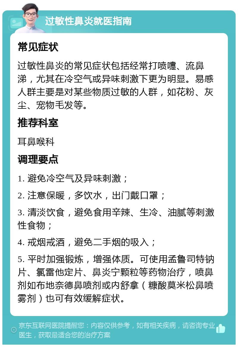 过敏性鼻炎就医指南 常见症状 过敏性鼻炎的常见症状包括经常打喷嚏、流鼻涕，尤其在冷空气或异味刺激下更为明显。易感人群主要是对某些物质过敏的人群，如花粉、灰尘、宠物毛发等。 推荐科室 耳鼻喉科 调理要点 1. 避免冷空气及异味刺激； 2. 注意保暖，多饮水，出门戴口罩； 3. 清淡饮食，避免食用辛辣、生冷、油腻等刺激性食物； 4. 戒烟戒酒，避免二手烟的吸入； 5. 平时加强锻炼，增强体质。可使用孟鲁司特钠片、氯雷他定片、鼻炎宁颗粒等药物治疗，喷鼻剂如布地奈德鼻喷剂或内舒拿（糠酸莫米松鼻喷雾剂）也可有效缓解症状。