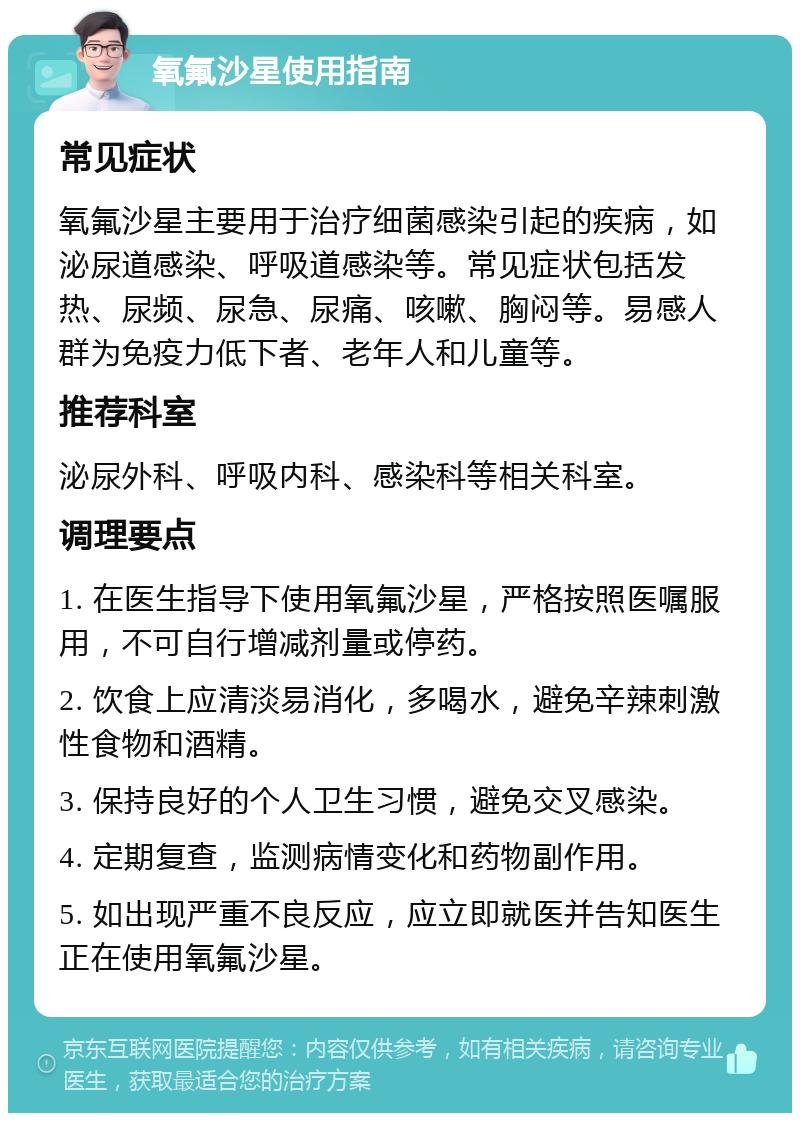 氧氟沙星使用指南 常见症状 氧氟沙星主要用于治疗细菌感染引起的疾病，如泌尿道感染、呼吸道感染等。常见症状包括发热、尿频、尿急、尿痛、咳嗽、胸闷等。易感人群为免疫力低下者、老年人和儿童等。 推荐科室 泌尿外科、呼吸内科、感染科等相关科室。 调理要点 1. 在医生指导下使用氧氟沙星，严格按照医嘱服用，不可自行增减剂量或停药。 2. 饮食上应清淡易消化，多喝水，避免辛辣刺激性食物和酒精。 3. 保持良好的个人卫生习惯，避免交叉感染。 4. 定期复查，监测病情变化和药物副作用。 5. 如出现严重不良反应，应立即就医并告知医生正在使用氧氟沙星。