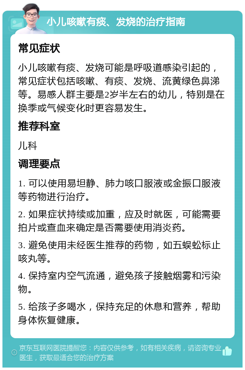 小儿咳嗽有痰、发烧的治疗指南 常见症状 小儿咳嗽有痰、发烧可能是呼吸道感染引起的，常见症状包括咳嗽、有痰、发烧、流黄绿色鼻涕等。易感人群主要是2岁半左右的幼儿，特别是在换季或气候变化时更容易发生。 推荐科室 儿科 调理要点 1. 可以使用易坦静、肺力咳口服液或金振口服液等药物进行治疗。 2. 如果症状持续或加重，应及时就医，可能需要拍片或查血来确定是否需要使用消炎药。 3. 避免使用未经医生推荐的药物，如五蜈蚣标止咳丸等。 4. 保持室内空气流通，避免孩子接触烟雾和污染物。 5. 给孩子多喝水，保持充足的休息和营养，帮助身体恢复健康。