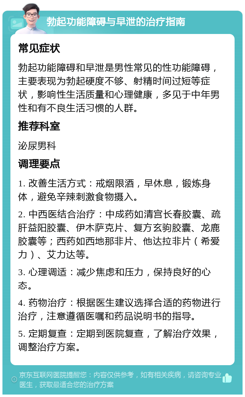 勃起功能障碍与早泄的治疗指南 常见症状 勃起功能障碍和早泄是男性常见的性功能障碍，主要表现为勃起硬度不够、射精时间过短等症状，影响性生活质量和心理健康，多见于中年男性和有不良生活习惯的人群。 推荐科室 泌尿男科 调理要点 1. 改善生活方式：戒烟限酒，早休息，锻炼身体，避免辛辣刺激食物摄入。 2. 中西医结合治疗：中成药如清宫长春胶囊、疏肝益阳胶囊、伊木萨克片、复方玄驹胶囊、龙鹿胶囊等；西药如西地那非片、他达拉非片（希爱力）、艾力达等。 3. 心理调适：减少焦虑和压力，保持良好的心态。 4. 药物治疗：根据医生建议选择合适的药物进行治疗，注意遵循医嘱和药品说明书的指导。 5. 定期复查：定期到医院复查，了解治疗效果，调整治疗方案。