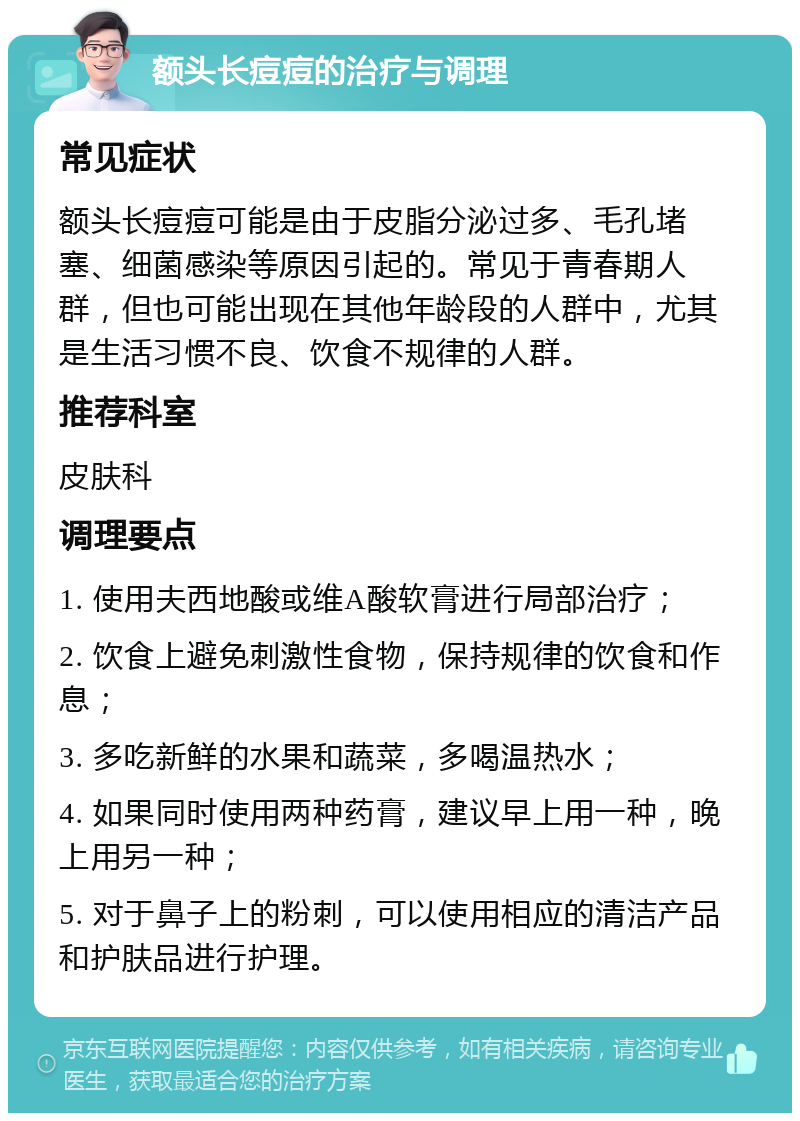 额头长痘痘的治疗与调理 常见症状 额头长痘痘可能是由于皮脂分泌过多、毛孔堵塞、细菌感染等原因引起的。常见于青春期人群，但也可能出现在其他年龄段的人群中，尤其是生活习惯不良、饮食不规律的人群。 推荐科室 皮肤科 调理要点 1. 使用夫西地酸或维A酸软膏进行局部治疗； 2. 饮食上避免刺激性食物，保持规律的饮食和作息； 3. 多吃新鲜的水果和蔬菜，多喝温热水； 4. 如果同时使用两种药膏，建议早上用一种，晚上用另一种； 5. 对于鼻子上的粉刺，可以使用相应的清洁产品和护肤品进行护理。