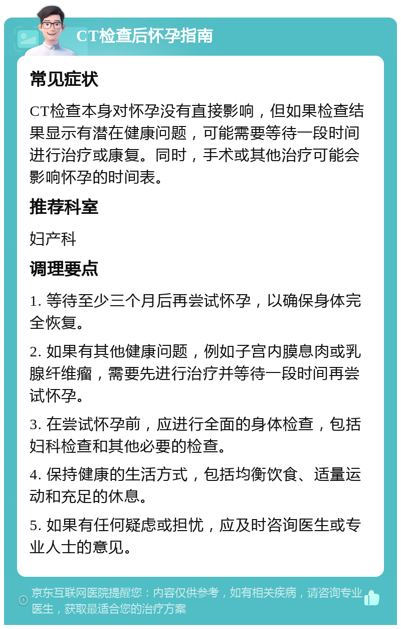 CT检查后怀孕指南 常见症状 CT检查本身对怀孕没有直接影响，但如果检查结果显示有潜在健康问题，可能需要等待一段时间进行治疗或康复。同时，手术或其他治疗可能会影响怀孕的时间表。 推荐科室 妇产科 调理要点 1. 等待至少三个月后再尝试怀孕，以确保身体完全恢复。 2. 如果有其他健康问题，例如子宫内膜息肉或乳腺纤维瘤，需要先进行治疗并等待一段时间再尝试怀孕。 3. 在尝试怀孕前，应进行全面的身体检查，包括妇科检查和其他必要的检查。 4. 保持健康的生活方式，包括均衡饮食、适量运动和充足的休息。 5. 如果有任何疑虑或担忧，应及时咨询医生或专业人士的意见。