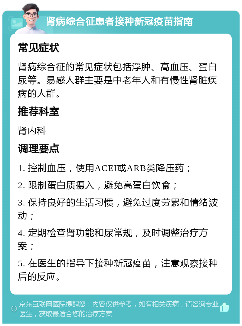 肾病综合征患者接种新冠疫苗指南 常见症状 肾病综合征的常见症状包括浮肿、高血压、蛋白尿等。易感人群主要是中老年人和有慢性肾脏疾病的人群。 推荐科室 肾内科 调理要点 1. 控制血压，使用ACEI或ARB类降压药； 2. 限制蛋白质摄入，避免高蛋白饮食； 3. 保持良好的生活习惯，避免过度劳累和情绪波动； 4. 定期检查肾功能和尿常规，及时调整治疗方案； 5. 在医生的指导下接种新冠疫苗，注意观察接种后的反应。