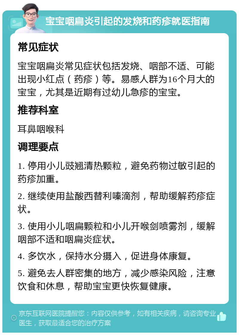 宝宝咽扁炎引起的发烧和药疹就医指南 常见症状 宝宝咽扁炎常见症状包括发烧、咽部不适、可能出现小红点（药疹）等。易感人群为16个月大的宝宝，尤其是近期有过幼儿急疹的宝宝。 推荐科室 耳鼻咽喉科 调理要点 1. 停用小儿豉翘清热颗粒，避免药物过敏引起的药疹加重。 2. 继续使用盐酸西替利嗪滴剂，帮助缓解药疹症状。 3. 使用小儿咽扁颗粒和小儿开喉剑喷雾剂，缓解咽部不适和咽扁炎症状。 4. 多饮水，保持水分摄入，促进身体康复。 5. 避免去人群密集的地方，减少感染风险，注意饮食和休息，帮助宝宝更快恢复健康。