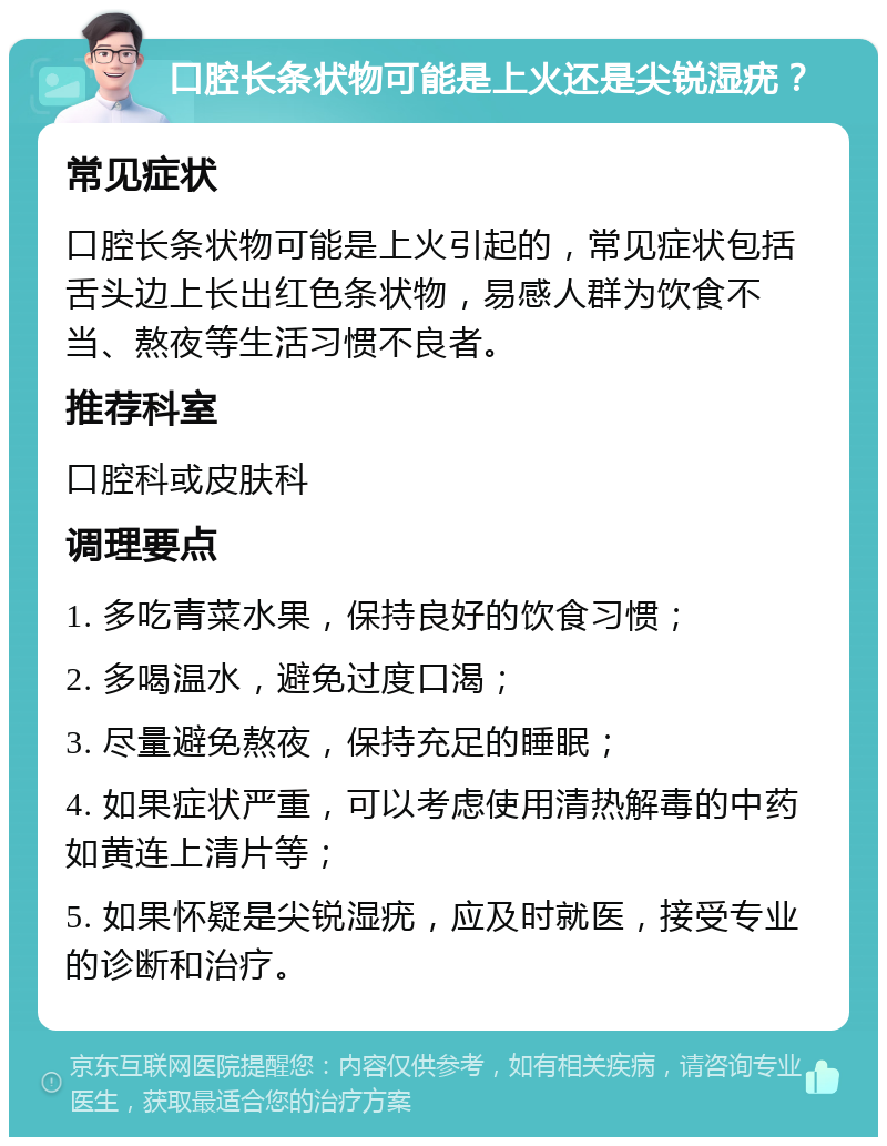 口腔长条状物可能是上火还是尖锐湿疣？ 常见症状 口腔长条状物可能是上火引起的，常见症状包括舌头边上长出红色条状物，易感人群为饮食不当、熬夜等生活习惯不良者。 推荐科室 口腔科或皮肤科 调理要点 1. 多吃青菜水果，保持良好的饮食习惯； 2. 多喝温水，避免过度口渴； 3. 尽量避免熬夜，保持充足的睡眠； 4. 如果症状严重，可以考虑使用清热解毒的中药如黄连上清片等； 5. 如果怀疑是尖锐湿疣，应及时就医，接受专业的诊断和治疗。